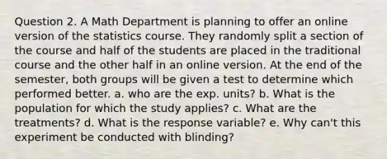 Question 2. A Math Department is planning to offer an online version of the statistics course. They randomly split a section of the course and half of the students are placed in the traditional course and the other half in an online version. At the end of the semester, both groups will be given a test to determine which performed better. a. who are the exp. units? b. What is the population for which the study applies? c. What are the treatments? d. What is the response variable? e. Why can't this experiment be conducted with blinding?