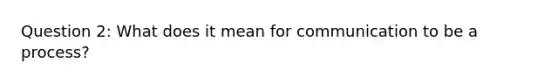 Question 2: What does it mean for communication to be a process?