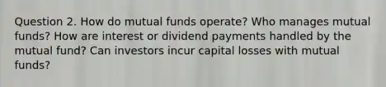 Question 2. How do mutual funds operate? Who manages mutual funds? How are interest or dividend payments handled by the mutual fund? Can investors incur capital losses with mutual funds?