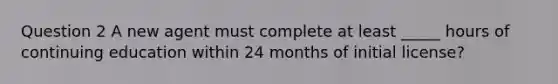 Question 2 A new agent must complete at least _____ hours of continuing education within 24 months of initial license?