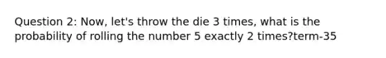 Question 2: Now, let's throw the die 3 times, what is the probability of rolling the number 5 exactly 2 times?term-35