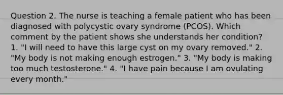 Question 2. The nurse is teaching a female patient who has been diagnosed with polycystic ovary syndrome (PCOS). Which comment by the patient shows she understands her condition? 1. "I will need to have this large cyst on my ovary removed." 2. "My body is not making enough estrogen." 3. "My body is making too much testosterone." 4. "I have pain because I am ovulating every month."