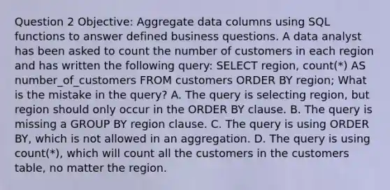 Question 2 Objective: Aggregate data columns using SQL functions to answer defined business questions. A data analyst has been asked to count the number of customers in each region and has written the following query: SELECT region, count(*) AS number_of_customers FROM customers ORDER BY region; What is the mistake in the query? A. The query is selecting region, but region should only occur in the ORDER BY clause. B. The query is missing a GROUP BY region clause. C. The query is using ORDER BY, which is not allowed in an aggregation. D. The query is using count(*), which will count all the customers in the customers table, no matter the region.