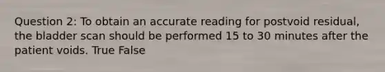 Question 2: To obtain an accurate reading for postvoid residual, the bladder scan should be performed 15 to 30 minutes after the patient voids. True False