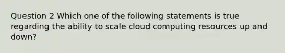 Question 2 Which one of the following statements is true regarding the ability to scale cloud computing resources up and down?