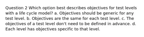 Question 2 Which option best describes objectives for test levels with a life cycle model? a. Objectives should be generic for any test level. b. Objectives are the same for each test level. c. The objectives of a test level don't need to be defined in advance. d. Each level has objectives specific to that level.