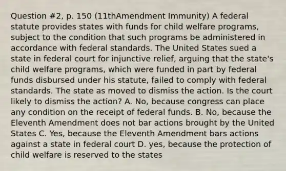 Question #2, p. 150 (11thAmendment Immunity) A federal statute provides states with funds for child welfare programs, subject to the condition that such programs be administered in accordance with federal standards. The United States sued a state in federal court for injunctive relief, arguing that the state's child welfare programs, which were funded in part by federal funds disbursed under his statute, failed to comply with federal standards. The state as moved to dismiss the action. Is the court likely to dismiss the action? A. No, because congress can place any condition on the receipt of federal funds. B. No, because the Eleventh Amendment does not bar actions brought by the United States C. Yes, because the Eleventh Amendment bars actions against a state in federal court D. yes, because the protection of child welfare is reserved to the states