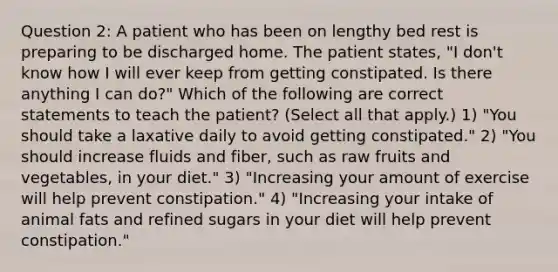 Question 2: A patient who has been on lengthy bed rest is preparing to be discharged home. The patient states, "I don't know how I will ever keep from getting constipated. Is there anything I can do?" Which of the following are correct statements to teach the patient? (Select all that apply.) 1) "You should take a laxative daily to avoid getting constipated." 2) "You should increase fluids and fiber, such as raw fruits and vegetables, in your diet." 3) "Increasing your amount of exercise will help prevent constipation." 4) "Increasing your intake of animal fats and refined sugars in your diet will help prevent constipation."