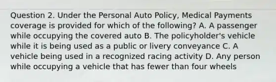 Question 2. Under the Personal Auto Policy, Medical Payments coverage is provided for which of the following? A. A passenger while occupying the covered auto B. The policyholder's vehicle while it is being used as a public or livery conveyance C. A vehicle being used in a recognized racing activity D. Any person while occupying a vehicle that has fewer than four wheels