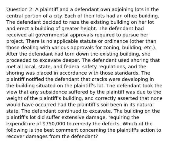 Question 2: A plaintiff and a defendant own adjoining lots in the central portion of a city. Each of their lots had an office building. The defendant decided to raze the existing building on her lot and erect a building of greater height. The defendant had received all governmental approvals required to pursue her project. There is no applicable statute or ordinance (other than those dealing with various approvals for zoning, building, etc.). After the defendant had torn down the existing building, she proceeded to excavate deeper. The defendant used shoring that met all local, state, and federal safety regulations, and the shoring was placed in accordance with those standards. The plaintiff notified the defendant that cracks were developing in the building situated on the plaintiff's lot. The defendant took the view that any subsidence suffered by the plaintiff was due to the weight of the plaintiff's building, and correctly asserted that none would have occurred had the plaintiff's soil been in its natural state. The defendant continued to excavate. The building on the plaintiff's lot did suffer extensive damage, requiring the expenditure of 750,000 to remedy the defects. Which of the following is the best comment concerning the plaintiff's action to recover damages from the defendant?