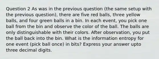 Question 2 As was in the previous question (the same setup with the previous question), there are five red balls, three yellow balls, and four green balls in a bin. In each event, you pick one ball from the bin and observe the color of the ball. The balls are only distinguishable with their colors. After observation, you put the ball back into the bin. What is the information entropy for one event (pick ball once) in bits? Express your answer upto three decimal digits.