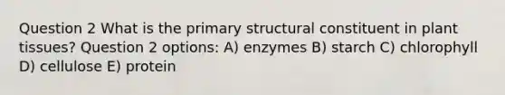 Question 2 What is the primary structural constituent in plant tissues? Question 2 options: A) enzymes B) starch C) chlorophyll D) cellulose E) protein