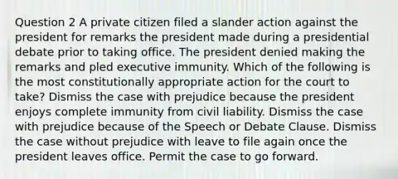 Question 2 A private citizen filed a slander action against the president for remarks the president made during a presidential debate prior to taking office. The president denied making the remarks and pled executive immunity. Which of the following is the most constitutionally appropriate action for the court to take? Dismiss the case with prejudice because the president enjoys complete immunity from civil liability. Dismiss the case with prejudice because of the Speech or Debate Clause. Dismiss the case without prejudice with leave to file again once the president leaves office. Permit the case to go forward.