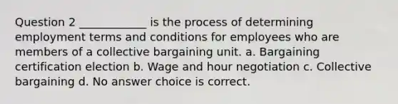 Question 2 ____________ is the process of determining employment terms and conditions for employees who are members of a collective bargaining unit. a. Bargaining certification election b. Wage and hour negotiation c. Collective bargaining d. No answer choice is correct.