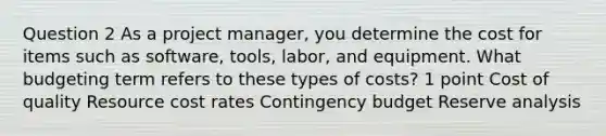 Question 2 As a project manager, you determine the cost for items such as software, tools, labor, and equipment. What budgeting term refers to these types of costs? 1 point Cost of quality Resource cost rates Contingency budget Reserve analysis