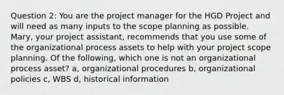 Question 2: You are the project manager for the HGD Project and will need as many inputs to the scope planning as possible. Mary, your project assistant, recommends that you use some of the organizational process assets to help with your project scope planning. Of the following, which one is not an organizational process asset? a, organizational procedures b, organizational policies c, WBS d, historical information