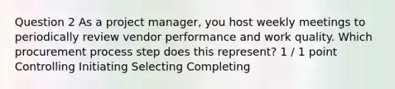 Question 2 As a project manager, you host weekly meetings to periodically review vendor performance and work quality. Which procurement process step does this represent? 1 / 1 point Controlling Initiating Selecting Completing