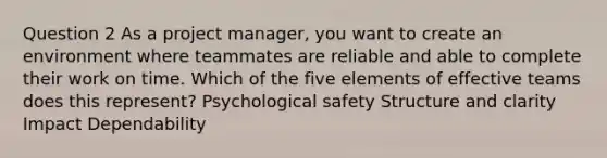 Question 2 As a project manager, you want to create an environment where teammates are reliable and able to complete their work on time. Which of the five elements of effective teams does this represent? Psychological safety Structure and clarity Impact Dependability