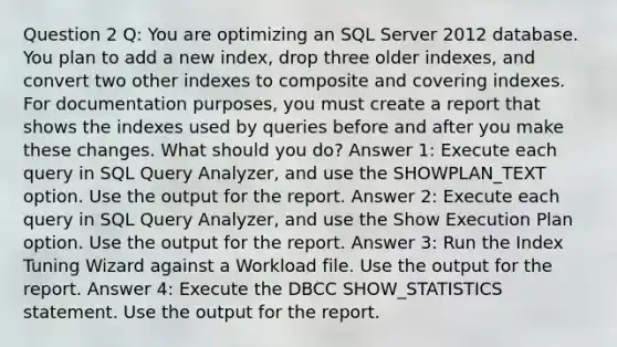 Question 2 Q: You are optimizing an SQL Server 2012 database. You plan to add a new index, drop three older indexes, and convert two other indexes to composite and covering indexes. For documentation purposes, you must create a report that shows the indexes used by queries before and after you make these changes. What should you do? Answer 1: Execute each query in SQL Query Analyzer, and use the SHOWPLAN_TEXT option. Use the output for the report. Answer 2: Execute each query in SQL Query Analyzer, and use the Show Execution Plan option. Use the output for the report. Answer 3: Run the Index Tuning Wizard against a Workload file. Use the output for the report. Answer 4: Execute the DBCC SHOW_STATISTICS statement. Use the output for the report.