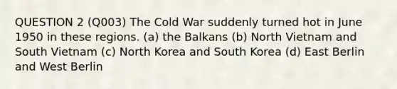 QUESTION 2 (Q003) The Cold War suddenly turned hot in June 1950 in these regions. (a) the Balkans (b) North Vietnam and South Vietnam (c) North Korea and South Korea (d) East Berlin and West Berlin