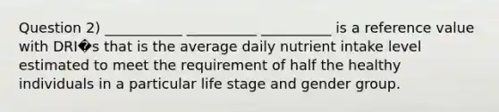 Question 2) ___________ __________ __________ is a reference value with DRI�s that is the average daily nutrient intake level estimated to meet the requirement of half the healthy individuals in a particular life stage and gender group.