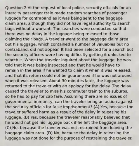 Question 2 At the request of local police, security officials for an intercity passenger train made random searches of passenger luggage for contraband as it was being sent to the baggage claim area, although they did not have legal authority to search bags without a warrant. The searches were conducted so that there was no delay in the luggage being released to those claiming their bags. A traveler went to the baggage claim area but his luggage, which contained a number of valuables but no contraband, did not appear. It had been selected for a search but the security officers were having difficulty getting it unlocked to search it. When the traveler inquired about the luggage, he was told that it was being inspected and that he would have to remain in the area if he wanted to claim it when it was released, and that its return could not be guaranteed if he was not around when it was released. About 30 minutes later, the luggage was returned to the traveler with an apology for the delay. The delay caused the traveler to miss his commuter train to the suburbs, so he had to pay for cab fare. Assuming there are no issues of governmental immunity, can the traveler bring an action against the security officials for false imprisonment? (A) Yes, because the traveler suffered harm as a result of the delay in releasing his luggage. (B) Yes, because the traveler reasonably believed that he would not get his luggage back if he left the baggage area. (C) No, because the traveler was not restrained from leaving the baggage claim area. (D) No, because the delay in releasing the luggage was not done for the purpose of restraining the traveler.