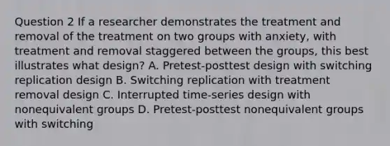 Question 2 If a researcher demonstrates the treatment and removal of the treatment on two groups with anxiety, with treatment and removal staggered between the groups, this best illustrates what design? A. Pretest-posttest design with switching replication design B. Switching replication with treatment removal design C. Interrupted time-series design with nonequivalent groups D. Pretest-posttest nonequivalent groups with switching