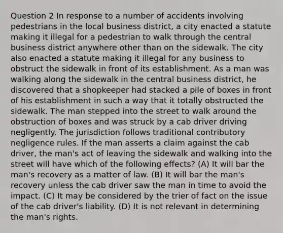 Question 2 In response to a number of accidents involving pedestrians in the local business district, a city enacted a statute making it illegal for a pedestrian to walk through the central business district anywhere other than on the sidewalk. The city also enacted a statute making it illegal for any business to obstruct the sidewalk in front of its establishment. As a man was walking along the sidewalk in the central business district, he discovered that a shopkeeper had stacked a pile of boxes in front of his establishment in such a way that it totally obstructed the sidewalk. The man stepped into the street to walk around the obstruction of boxes and was struck by a cab driver driving negligently. The jurisdiction follows traditional contributory negligence rules. If the man asserts a claim against the cab driver, the man's act of leaving the sidewalk and walking into the street will have which of the following effects? (A) It will bar the man's recovery as a matter of law. (B) It will bar the man's recovery unless the cab driver saw the man in time to avoid the impact. (C) It may be considered by the trier of fact on the issue of the cab driver's liability. (D) It is not relevant in determining the man's rights.