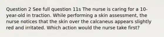 Question 2 See full question 11s The nurse is caring for a 10-year-old in traction. While performing a skin assessment, the nurse notices that the skin over the calcaneus appears slightly red and irritated. Which action would the nurse take first?