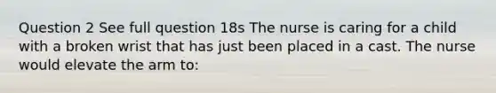 Question 2 See full question 18s The nurse is caring for a child with a broken wrist that has just been placed in a cast. The nurse would elevate the arm to: