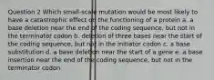 Question 2 Which small-scale mutation would be most likely to have a catastrophic effect on the functioning of a protein a. a base deletion near the end of the coding sequence, but not in the terminator codon b. deletion of three bases near the start of the coding sequence, but not in the initiator codon c. a base substitution d. a base deletion near the start of a gene e. a base insertion near the end of the coding sequence, but not in the terminator codon