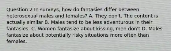 Question 2 In surveys, how do fantasies differ between heterosexual males and females? A. They don't. The content is actually similar B. Males tend to be less adventurous in their fantasies. C. Women fantasize about kissing, men don't D. Males fantasize about potentially risky situations more often than females.