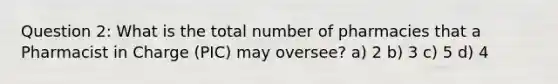 Question 2: What is the total number of pharmacies that a Pharmacist in Charge (PIC) may oversee? a) 2 b) 3 c) 5 d) 4