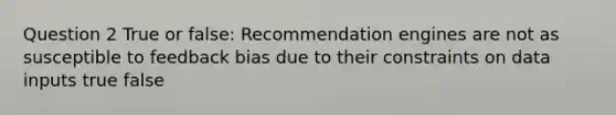 Question 2 True or false: Recommendation engines are not as susceptible to feedback bias due to their constraints on data inputs true false