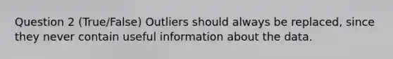 Question 2 (True/False) Outliers should always be replaced, since they never contain useful information about the data.