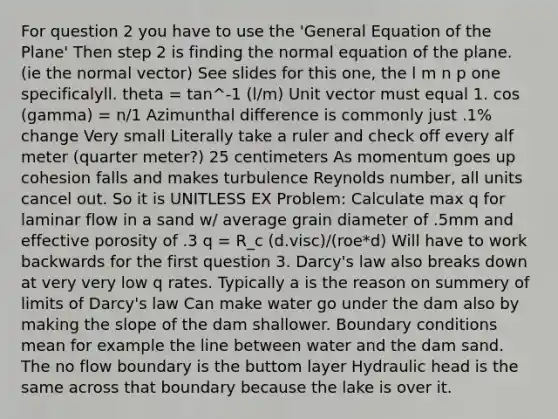 For question 2 you have to use the 'General Equation of the Plane' Then step 2 is finding the normal equation of the plane. (ie the normal vector) See slides for this one, the l m n p one specificalyll. theta = tan^-1 (l/m) <a href='https://www.questionai.com/knowledge/kMpI6v8jw4-unit-vector' class='anchor-knowledge'>unit vector</a> must equal 1. cos (gamma) = n/1 Azimunthal difference is commonly just .1% change Very small Literally take a ruler and check off every alf meter (quarter meter?) 25 centimeters As momentum goes up cohesion falls and makes turbulence Reynolds number, all units cancel out. So it is UNITLESS EX Problem: Calculate max q for laminar flow in a sand w/ average grain diameter of .5mm and effective porosity of .3 q = R_c (d.visc)/(roe*d) Will have to work backwards for the first question 3. Darcy's law also breaks down at very very low q rates. Typically a is the reason on summery of limits of Darcy's law Can make water go under the dam also by making the slope of the dam shallower. Boundary conditions mean for example the line between water and the dam sand. The no flow boundary is the buttom layer Hydraulic head is the same across that boundary because the lake is over it.