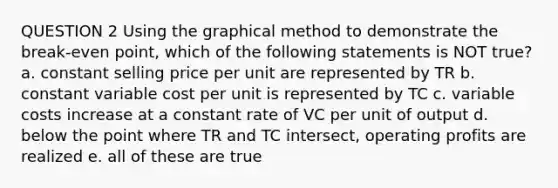 QUESTION 2 Using the graphical method to demonstrate the break-even point, which of the following statements is NOT true? a. constant selling price per unit are represented by TR b. constant variable cost per unit is represented by TC c. variable costs increase at a constant rate of VC per unit of output d. below the point where TR and TC intersect, operating profits are realized e. all of these are true