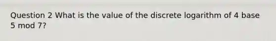 Question 2 What is the value of the discrete logarithm of 4 base 5 mod 7?