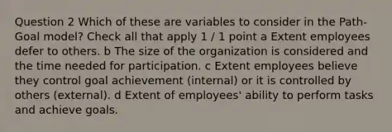 Question 2 Which of these are variables to consider in the Path-Goal model? Check all that apply 1 / 1 point a Extent employees defer to others. b The size of the organization is considered and the time needed for participation. c Extent employees believe they control goal achievement (internal) or it is controlled by others (external). d Extent of employees' ability to perform tasks and achieve goals.