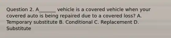 Question 2. A_______ vehicle is a covered vehicle when your covered auto is being repaired due to a covered loss? A. Temporary substitute B. Conditional C. Replacement D. Substitute