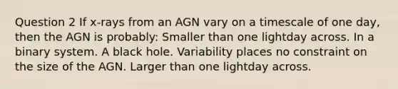 Question 2 If x-rays from an AGN vary on a timescale of one day, then the AGN is probably: Smaller than one lightday across. In a binary system. A black hole. Variability places no constraint on the size of the AGN. Larger than one lightday across.