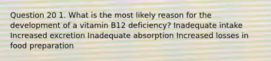 Question 20 1. What is the most likely reason for the development of a vitamin B12 deficiency? Inadequate intake Increased excretion Inadequate absorption Increased losses in food preparation