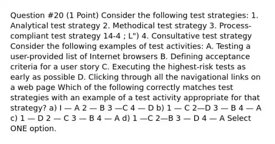 Question #20 (1 Point) Consider the following test strategies: 1. Analytical test strategy 2. Methodical test strategy 3. Process-compliant test strategy 14-4 ; L") 4. Consultative test strategy Consider the following examples of test activities: A. Testing a user-provided list of Internet browsers B. Defining acceptance criteria for a user story C. Executing the highest-risk tests as early as possible D. Clicking through all the navigational links on a web page Which of the following correctly matches test strategies with an example of a test activity appropriate for that strategy? a) I — A 2 — B 3 —C 4 — D b) 1 — C 2—D 3 — B 4 — A c) 1 — D 2 — C 3 — B 4 — A d) 1 —C 2—B 3 — D 4 — A Select ONE option.