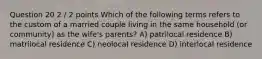 Question 20 2 / 2 points Which of the following terms refers to the custom of a married couple living in the same household (or community) as the wife's parents? A) patrilocal residence B) matrilocal residence C) neolocal residence D) interlocal residence