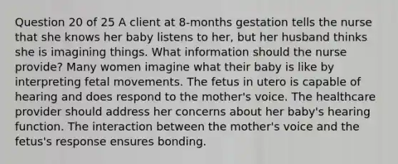 Question 20 of 25 A client at 8-months gestation tells the nurse that she knows her baby listens to her, but her husband thinks she is imagining things. What information should the nurse provide? Many women imagine what their baby is like by interpreting fetal movements. The fetus in utero is capable of hearing and does respond to the mother's voice. The healthcare provider should address her concerns about her baby's hearing function. The interaction between the mother's voice and the fetus's response ensures bonding.