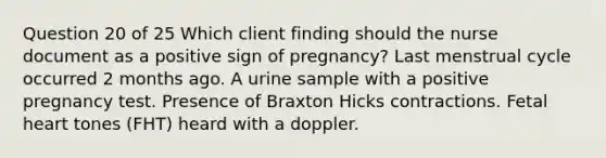 Question 20 of 25 Which client finding should the nurse document as a positive sign of pregnancy? Last menstrual cycle occurred 2 months ago. A urine sample with a positive pregnancy test. Presence of Braxton Hicks contractions. Fetal heart tones (FHT) heard with a doppler.