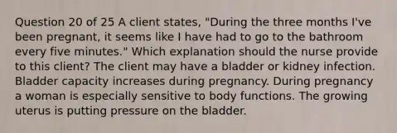 Question 20 of 25 A client states, "During the three months I've been pregnant, it seems like I have had to go to the bathroom every five minutes." Which explanation should the nurse provide to this client? The client may have a bladder or kidney infection. Bladder capacity increases during pregnancy. During pregnancy a woman is especially sensitive to body functions. The growing uterus is putting pressure on the bladder.