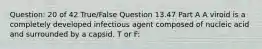 Question: 20 of 42 True/False Question 13.47 Part A A viroid is a completely developed infectious agent composed of nucleic acid and surrounded by a capsid. T or F: