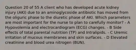 Question 20 of 55 A client who has developed acute kidney injury (AKI) due to an aminoglycoside antibiotic has moved from the oliguric phase to the diuretic phase of AKI. Which parameters are most important for the nurse to plan to carefully monitor? - A Hypovolemia and electrocardiogram (ECG) changes. - B Side effects of total parental nutrition (TP) and Intralipids. - C Uremic irritation of mucous membranes and skin surfaces. - D Elevated creatinine and blood urea nitrogen (BUN).