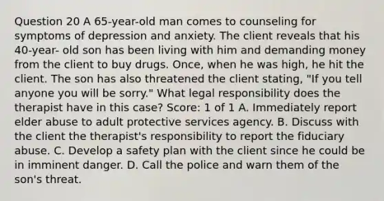 Question 20 A 65-year-old man comes to counseling for symptoms of depression and anxiety. The client reveals that his 40-year- old son has been living with him and demanding money from the client to buy drugs. Once, when he was high, he hit the client. The son has also threatened the client stating, "If you tell anyone you will be sorry." What legal responsibility does the therapist have in this case? Score: 1 of 1 A. Immediately report elder abuse to adult protective services agency. B. Discuss with the client the therapist's responsibility to report the fiduciary abuse. C. Develop a safety plan with the client since he could be in imminent danger. D. Call the police and warn them of the son's threat.